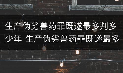 生产伪劣兽药罪既遂最多判多少年 生产伪劣兽药罪既遂最多判多少年以上