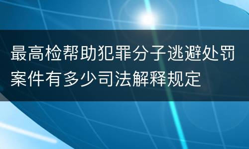 最高检帮助犯罪分子逃避处罚案件有多少司法解释规定
