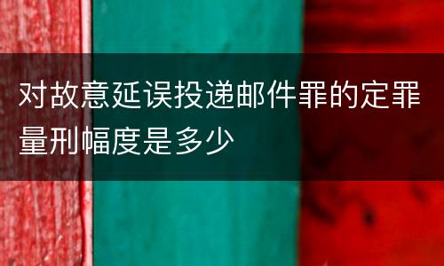 对故意延误投递邮件罪的定罪量刑幅度是多少