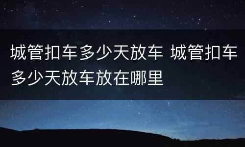 城管扣车多少天放车 城管扣车多少天放车放在哪里