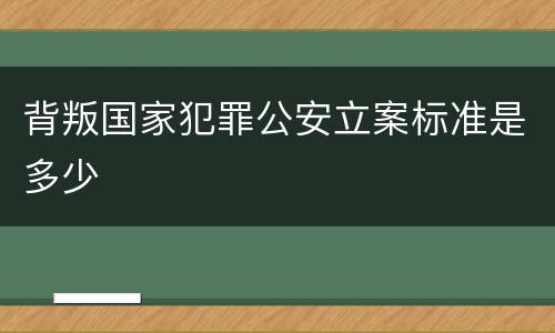 背叛国家犯罪公安立案标准是多少