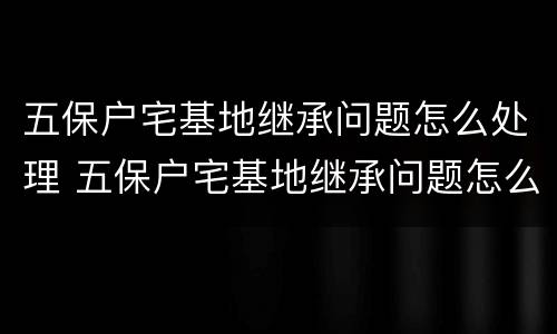五保户宅基地继承问题怎么处理 五保户宅基地继承问题怎么处理好