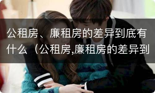 公租房、廉租房的差异到底有什么（公租房,廉租房的差异到底有什么作用）