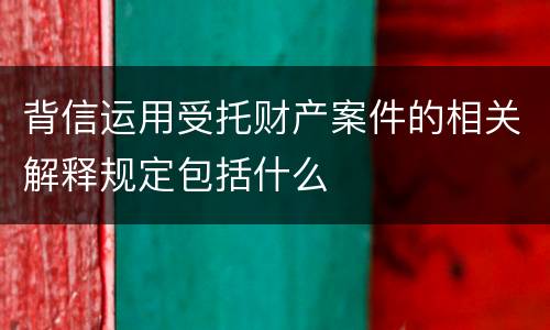 背信运用受托财产案件的相关解释规定包括什么