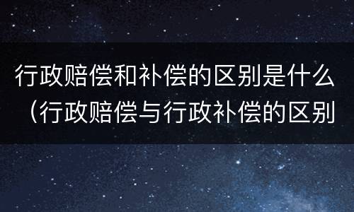 行政赔偿和补偿的区别是什么（行政赔偿与行政补偿的区别是什么）