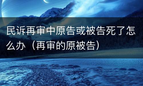 民诉再审中原告或被告死了怎么办（再审的原被告）