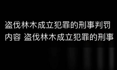 盗伐林木成立犯罪的刑事判罚内容 盗伐林木成立犯罪的刑事判罚内容是什么