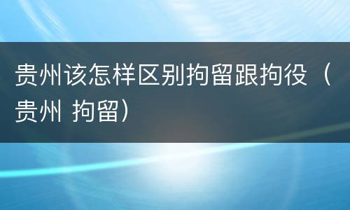 贵州该怎样区别拘留跟拘役（贵州 拘留）