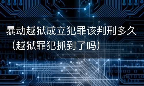 暴动越狱成立犯罪该判刑多久（越狱罪犯抓到了吗）