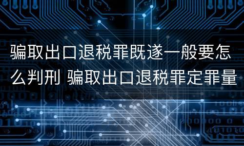 骗取出口退税罪既遂一般要怎么判刑 骗取出口退税罪定罪量刑