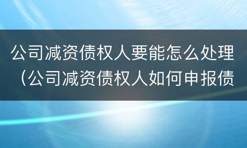 公司减资债权人要能怎么处理（公司减资债权人如何申报债权）