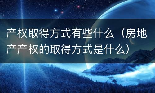 产权取得方式有些什么（房地产产权的取得方式是什么）