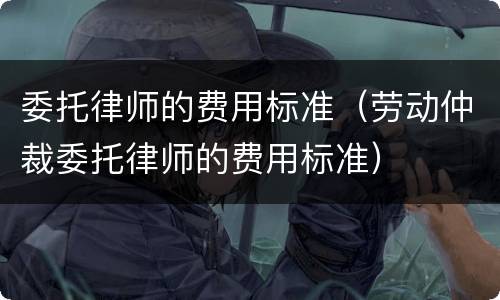 委托律师的费用标准（劳动仲裁委托律师的费用标准）
