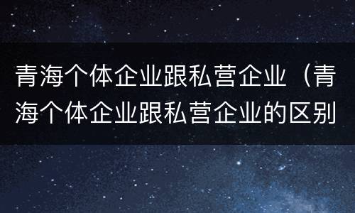 青海个体企业跟私营企业（青海个体企业跟私营企业的区别）