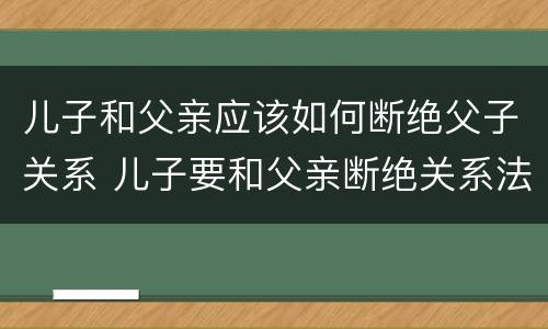 儿子和父亲应该如何断绝父子关系 儿子要和父亲断绝关系法院怎么判