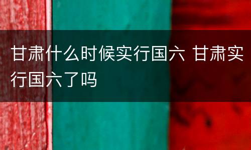 甘肃什么时候实行国六 甘肃实行国六了吗