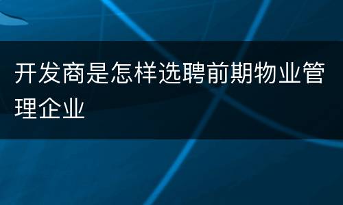 开发商是怎样选聘前期物业管理企业