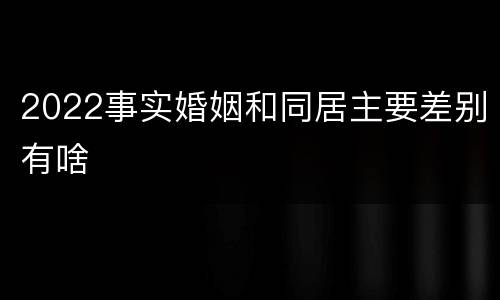 2022事实婚姻和同居主要差别有啥