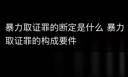 暴力取证罪的断定是什么 暴力取证罪的构成要件