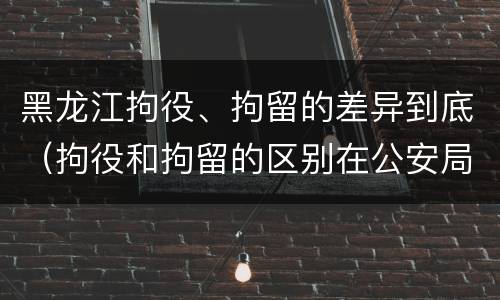 黑龙江拘役、拘留的差异到底（拘役和拘留的区别在公安局）