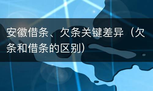 安徽借条、欠条关键差异（欠条和借条的区别）