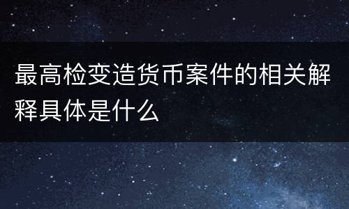 最高检变造货币案件的相关解释具体是什么