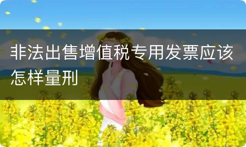 非法出售增值税专用发票应该怎样量刑
