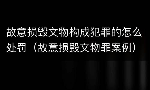 故意损毁文物构成犯罪的怎么处罚（故意损毁文物罪案例）