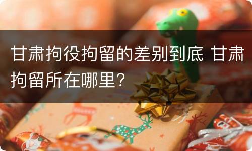 甘肃拘役拘留的差别到底 甘肃拘留所在哪里?