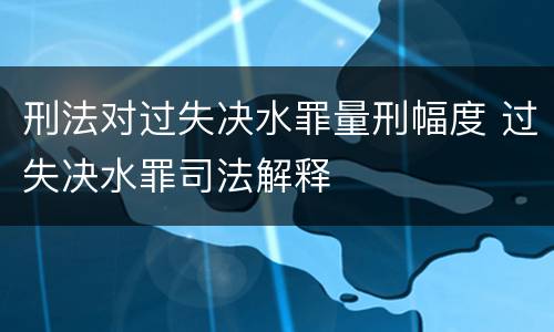 刑法对过失决水罪量刑幅度 过失决水罪司法解释