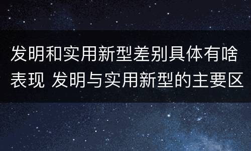 发明和实用新型差别具体有啥表现 发明与实用新型的主要区别