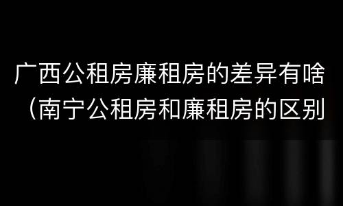 广西公租房廉租房的差异有啥（南宁公租房和廉租房的区别）