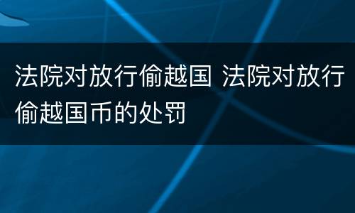 法院对放行偷越国 法院对放行偷越国币的处罚
