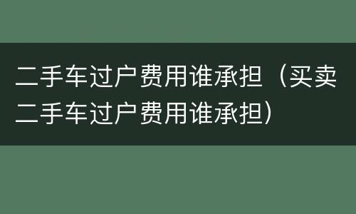 二手车过户费用谁承担（买卖二手车过户费用谁承担）