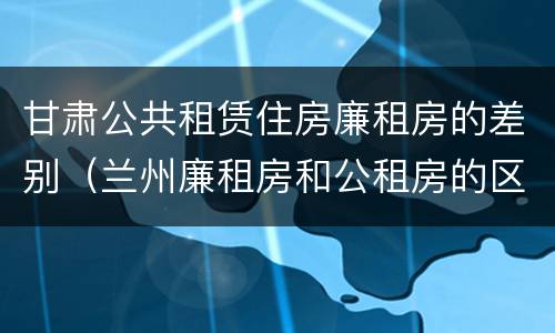 甘肃公共租赁住房廉租房的差别（兰州廉租房和公租房的区别）