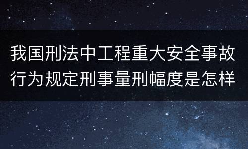我国刑法中工程重大安全事故行为规定刑事量刑幅度是怎样