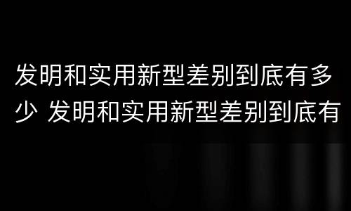 发明和实用新型差别到底有多少 发明和实用新型差别到底有多少年