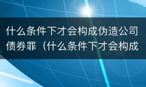 什么条件下才会构成伪造公司债券罪（什么条件下才会构成伪造公司债券罪行）