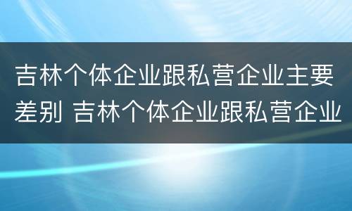 吉林个体企业跟私营企业主要差别 吉林个体企业跟私营企业主要差别是什么