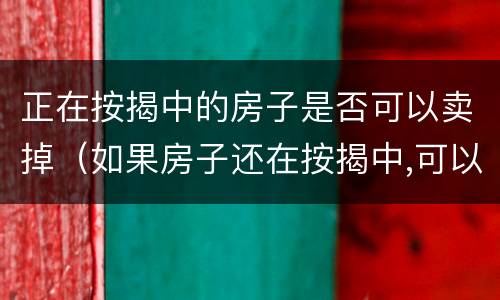 正在按揭中的房子是否可以卖掉（如果房子还在按揭中,可以卖掉吗）