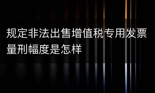 规定非法出售增值税专用发票量刑幅度是怎样