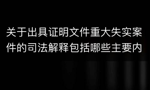 关于出具证明文件重大失实案件的司法解释包括哪些主要内容