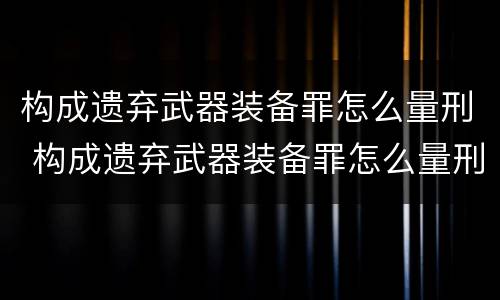 构成遗弃武器装备罪怎么量刑 构成遗弃武器装备罪怎么量刑的