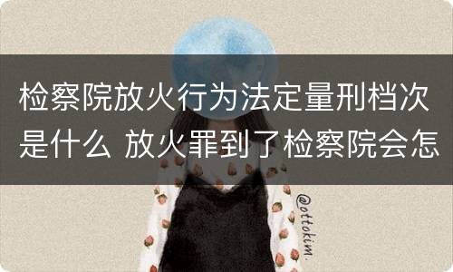 检察院放火行为法定量刑档次是什么 放火罪到了检察院会怎么处理