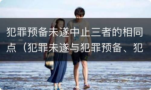 犯罪预备未遂中止三者的相同点（犯罪未遂与犯罪预备、犯罪中止的异同点）