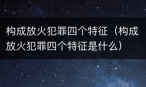 构成放火犯罪四个特征（构成放火犯罪四个特征是什么）
