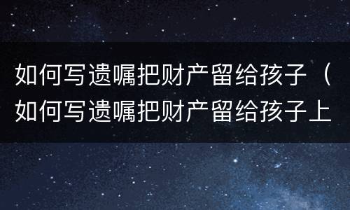 如何写遗嘱把财产留给孩子（如何写遗嘱把财产留给孩子上学）