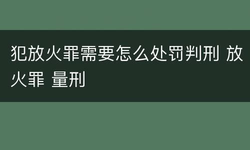 犯放火罪需要怎么处罚判刑 放火罪 量刑