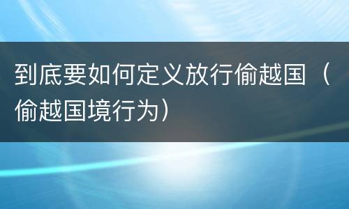 到底要如何定义放行偷越国（偷越国境行为）