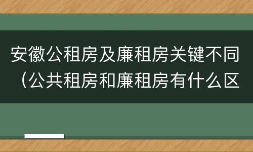 安徽公租房及廉租房关键不同（公共租房和廉租房有什么区别）